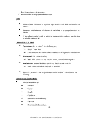 102
• Provide consistency in icon type
• Create shapes of the proper emotional tone
Icons
• Icons are most often used to represent objects and actions with which users can
interact
• Icons may stand alone on a desktop or in a window, or be grouped together in a
toolbar
• A secondary use of a icon is to reinforce important information, a warning icon
in a dialog message box
Characteristics of Icons
• Syntactics refers to a icon’s physical structure
– Shape, Color, Size
– Similar shapes and colors can be used to classify a group of related icons
• Semantics is the icon’s meaning
– What does it refer – a file, a waste basket, or some other objects?
• Pragmatics is how the icons are physically produced and depicted
– Is the screen resolution sufficient to illustrate ?
• Syntactics, semantics and pragmatics determine an icon’s effectiveness and
usability
Influences on Icon Usability
• Provide icons that are
– Familiar
– Clarity
– Simple
– Consistent
– Directness of the meaning
– Efficient
– Discriminable from others
Downloaded by Umar Maaz (umarmaaz.ur.123@gmail.com)
lOMoARcPSD|29187581
 