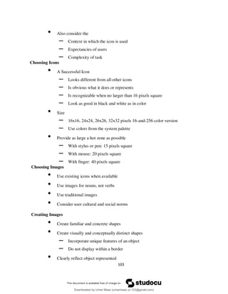 103
• Also consider the
– Context in which the icon is used
– Expectancies of users
– Complexity of task
Choosing Icons
• A Successful Icon
– Looks different from all other icons
– Is obvious what it does or represents
– Is recognizable when no larger than 16 pixels square
– Look as good in black and white as in color
• Size
– 16x16, 24x24, 26x26, 32x32 pixels 16-and-256 color version
– Use colors from the system palette
• Provide as large a hot zone as possible
– With stylus or pen: 15 pixels square
– With mouse: 20 pixels square
– With finger: 40 pixels square
Choosing Images
• Use existing icons when available
• Use images for nouns, not verbs
• Use traditional images
• Consider user cultural and social norms
Creating Images
• Create familiar and concrete shapes
• Create visually and conceptually distinct shapes
– Incorporate unique features of an object
– Do not display within a border
• Clearly reflect object represented
Downloaded by Umar Maaz (umarmaaz.ur.123@gmail.com)
lOMoARcPSD|29187581
 