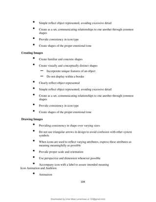 104
• Simple reflect object represented, avoiding excessive detail
• Create as a set, communicating relationships to one another through common
shapes
• Provide consistency in icon type
• Create shapes of the proper emotional tone
Creating Images
• Create familiar and concrete shapes
• Create visually and conceptually distinct shapes
– Incorporate unique features of an object
– Do not display within a border
• Clearly reflect object represented
• Simple reflect object represented, avoiding excessive detail
• Create as a set, communicating relationships to one another through common
shapes
• Provide consistency in icon type
• Create shapes of the proper emotional tone
Drawing Images
• Providing consistency in shape over varying sizes
• Do not use triangular arrows in design to avoid confusion with other system
symbols
• When icons are used to reflect varying attributes, express these attributes as
meaning meaningfully as possible
• Provide proper scale and orientation
• Use perspective and dimension whenever possible
• Accompany icon with a label to assure intended meaning
Icon Animation and Audition
• Animation
Downloaded by Umar Maaz (umarmaaz.ur.123@gmail.com)
lOMoARcPSD|29187581
 