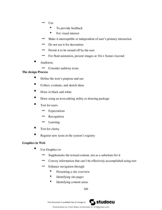105
– Use
• To provide feedback
• For visual interest
– Make it interruptible or independent of user’s primary interaction
– Do not use it for decoration
– Permit it to be turned off by the user
– For fluid animation, present images at 16++ frames /second
• Auditions
– Consider auditory icons
The design Process
• Define the icon’s purpose and use
• Collect, evaluate, and sketch ideas
• Draw in black and white
• Draw using an icon-editing utility or drawing package
• Test for users
– Expectations
– Recognition
– Learning
• Test for clarity
• Register new icons in the system’s registry
Graphics in Web
• Use Graphics to
– Supplements the textual content, not as a substitute for it
– Convey information that can’t be effectively accomplished using text
– Enhance navigation through
• Presenting a site overview
• Identifying site pages
• Identifying content areas
Downloaded by Umar Maaz (umarmaaz.ur.123@gmail.com)
lOMoARcPSD|29187581
 