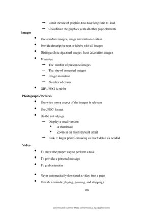 106
– Limit the use of graphics that take long time to load
– Coordinate the graphics with all other page elements
Images
• Use standard images, image internationalization
• Provide descriptive text or labels with all images
• Distinguish navigational images from decorative images
• Minimize
– The number of presented images
– The size of presented images
– Image animation
– Number of colors
• GIF, JPEG is prefer
Photographs/Pictures
• Use when every aspect of the images is relevant
• Use JPEG format
• On the initial page
– Display a small version
• A thumbnail
• Zoom-in on most relevant detail
– Link to larger photos showing as much detail as needed
Video
• To show the proper way to perform a task
• To provide a personal message
• To grab attention
• Never automatically download a video into a page
• Provide controls (playing, pausing, and stopping)
Downloaded by Umar Maaz (umarmaaz.ur.123@gmail.com)
lOMoARcPSD|29187581
 