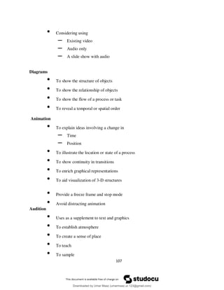 107
• Considering using
– Existing video
– Audio only
– A slide show with audio
Diagrams
• To show the structure of objects
• To show the relationship of objects
• To show the flow of a process or task
• To reveal a temporal or spatial order
Animation
• To explain ideas involving a change in
– Time
– Position
• To illustrate the location or state of a process
• To show continuity in transitions
• To enrich graphical representations
• To aid visualization of 3-D structures
• Provide a freeze frame and stop mode
• Avoid distracting animation
Audition
• Uses as a supplement to text and graphics
• To establish atmosphere
• To create a sense of place
• To teach
• To sample
Downloaded by Umar Maaz (umarmaaz.ur.123@gmail.com)
lOMoARcPSD|29187581
 