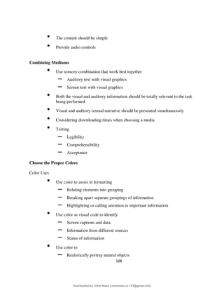 108
• The content should be simple
• Provide audio controls
Combining Mediums
• Use sensory combination that work best together
– Auditory text with visual graphics
– Screen text with visual graphics
• Both the visual and auditory information should be totally relevant to the task
being performed
• Visual and auditory textual narrative should be presented simultaneously
• Considering downloading times when choosing a media
• Testing
– Legibility
– Comprehensibility
– Acceptance
Choose the Proper Colors
Color Uses
• Use color to assist in formatting
– Relating elements into grouping
– Breaking apart separate groupings of information
– Highlighting or calling attention to important information
• Use color as visual code to identify
– Screen captions and data
– Information from different sources
– Status of information
• Use color to
– Realistically portray natural objects
Downloaded by Umar Maaz (umarmaaz.ur.123@gmail.com)
lOMoARcPSD|29187581
 
