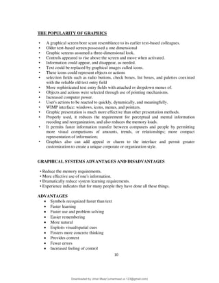 10
THE POPULARITY OF GRAPHICS
• A graphical screen bore scant resemblance to its earlier text-based colleagues.
• Older text-based screen possessed a one dimensional
• Graphic screens assumed a three-dimensional look.
• Controls appeared to rise above the screen and move when activated.
• Information could appear, and disappear, as needed.
• Text could be replaced by graphical images called icons.
• These icons could represent objects or actions
• selection fields such as radio buttons, check boxes, list boxes, and palettes coexisted
with the reliable old text entry field
• More sophisticated text entry fields with attached or dropdown menus of.
• Objects and actions were selected through use of pointing mechanisms.
• Increased computer power.
• User's actions to be reacted to quickly, dynamically, and meaningfully.
• WIMP interface: windows, icons, menus, and pointers.
• Graphic presentation is much more effective than other presentation methods.
• Properly used, it reduces the requirement for perceptual and mental information
recoding and reorganization, and also reduces the memory loads.
• It permits faster information transfer between computers and people by permitting
more visual comparisons of amounts, trends, or relationships; more compact
representation of information;
• Graphics also can add appeal or charm to the interface and permit greater
customization to create a unique corporate or organization style.
GRAPHICAL SYSTEMS ADVANTAGES AND DISADVANTAGES
• Reduce the memory requirements.
• More effective use of one's information.
• Dramatically reduce system learning requirements.
• Experience indicates that for many people they have done all these things.
ADVANTAGES
 Symbols recognized faster than text
 Faster learning
 Faster use and problem solving
 Easier remembering
 More natural
 Exploits visual/spatial cues
 Fosters more concrete thinking
 Provides context
 Fewer errors
 Increased feeling of control
Downloaded by Umar Maaz (umarmaaz.ur.123@gmail.com)
lOMoARcPSD|29187581
 