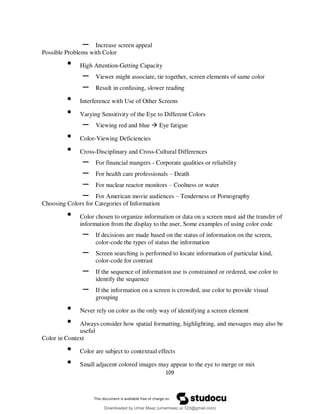 109
– Increase screen appeal
Possible Problems with Color
• High Attention-Getting Capacity
– Viewer might associate, tie together, screen elements of same color
– Result in confusing, slower reading
• Interference with Use of Other Screens
• Varying Sensitivity of the Eye to Different Colors
– Viewing red and blue  Eye fatigue
• Color-Viewing Deficiencies
• Cross-Disciplinary and Cross-Cultural Differences
– For financial mangers - Corporate qualities or reliability
– For health care professionals – Death
– For nuclear reactor monitors – Coolness or water
– For American movie audiences – Tenderness or Pornography
Choosing Colors for Categories of Information
• Color chosen to organize information or data on a screen must aid the transfer of
information from the display to the user, Some examples of using color code
– If decisions are made based on the status of information on the screen,
color-code the types of status the information
– Screen searching is performed to locate information of particular kind,
color-code for contrast
– If the sequence of information use is constrained or ordered, use color to
identify the sequence
– If the information on a screen is crowded, use color to provide visual
grouping
• Never rely on color as the only way of identifying a screen element
• Always consider how spatial formatting, highlighting, and messages may also be
useful
Color in Context
• Color are subject to contextual effects
• Small adjacent colored images may appear to the eye to merge or mix
Downloaded by Umar Maaz (umarmaaz.ur.123@gmail.com)
lOMoARcPSD|29187581
 