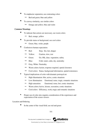 111
• To emphasize separation, use contrasting colors
– Red and green, blue and yellow
• To convey similarity, use similar colors
– Orange and yellow, blue and violet
Common Meanings
• To indicate that actions are necessary, use warm colors
– Red, orange, yellow
• To provide status or background, use cool colors
– Green, blue, violet, purple
• Conform to human expectation
– Red: Stop, fire, hot, danger
– Yellow: Caution, slow, test
– Green: Go, OK, clear, vegetation, safety
– Blue: Cold, water, calm, sky, neutrality
– Gray, White: Neutrality
– Warm colors:Action, response required, spatial closeness
– Cool colors: Status, background information, spatial remoteness
• Typical implications of color with dramatic portrayal are
– High illumination: Hot, active, comic situations
– Low illumination: Emotional, tense, tragic, romantic situations
– High saturation: Emotional, tense, hot, comic situations
– Warm colors:Active, leisure, recreation, comic situations
– Cool colors: Efficiency, work, tragic and romantic situations
• Proper use of color also requires consideration of the experiences and
expectation of the screen viewers
Location and Ordering
• In the center of the visual field, use red and green
Downloaded by Umar Maaz (umarmaaz.ur.123@gmail.com)
lOMoARcPSD|29187581
 
