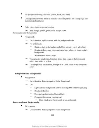 112
• For peripheral viewing, use blue, yellow, black, and white
• Use adjacent colors that differ by hue and value or lightness for a sharp edge and
maximum differentiation
• Order colors by their spectral position
– Red, orange, yellow, green, blue, indigo, violet
Foregrounds and Backgrounds
• Foregrounds
– Use colors that highly contrast with the background color
– For text or data
• Black on light-color background of low intensity (no bright white)
• Desaturated spectrum colors such as white, yellow, or green on dark
background
• Warmer more active colors
– To emphasize an element, highlight it in a light value of the foreground
color, pure white, or yellow
– To deemphasize and element, lowlight it in a dark value of the foreground
color
Foregrounds and Backgrounds
• Backgrounds
– Use colors that do not compete with the foreground
– Use
• Light-colored backgrounds of low intensity: Off-white or light gray
• Desaturated colors
• Cool, dark colors such as blue or black
• Colors on the spectral extreme end
– Blue, black, gray, brown, red, green, and purple
Foregrounds and Backgrounds
• Backgrounds
– Use colors that do not compete with the foreground
Downloaded by Umar Maaz (umarmaaz.ur.123@gmail.com)
lOMoARcPSD|29187581
 