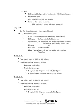 113
– Use
• Light-colored backgrounds of low intensity: Off-white or light gray
• Desaturated colors
• Cool, dark colors such as blue or black
• Colors on the spectral extreme end
– Blue, black, gray, brown, red, green, and purple
Gray Scale
• For fine discrimination use a black-gray-white scale
– Recommend values
• White: Screen background, text located in any black area
• Light gray: Background of a Pushbutton area
• Medium gray: Icon background area, Menu drop shadow, Window
drop shadow, Inside area of system icons,
Filename bar
• Dark gray: Window boarder
• Black: Text, Window title bar, Icon border, Icon elements,
Ruled lines
Text in Color
• Text in color is not as visible as it is in black
• When switching text from black to color
– Double the width of lines
– Use bold or larger type:
• If originally 8 to 12 points, increase by 1 to 2 points
• If originally 14 to 24 points, increase by 2 to 4 points
Text in Color
• Text in color is not as visible as it is in black
• When switching text from black to color
– Double the width of lines
– Use bold or larger type:
• If originally 8 to 12 points, increase by 1 to 2 points
Downloaded by Umar Maaz (umarmaaz.ur.123@gmail.com)
lOMoARcPSD|29187581
 
