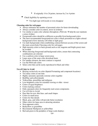 114
• If originally 14 to 24 points, increase by 2 to 4 points
• Check legibility by squinting at text
– Too-light type will recede or even disappear
Choosing color for web pages
 Always minimize the number of presented colors for faster downloading
 Always consider color in context, never in isolation
 Use similar or same color schemes throughout a Web site  help the user maintain
a sense of place
 Foreground colors should be a different as possible from background colors
 The most recommended foreground text color is black presented on a light-colored
background of low intensity (off white or light gray)
 Use dark backgrounds when establishing contrast between an area of the screen and
the main screen body Choosing color for web pages
 High intensity colors as back-ground such as red, magenta and bright green) must
be avoided
 When choosing foreground and background colors, ensure that contrasting
combinations are selected
 Use a uniform color in large screen areas
 Large areas of the same color download faster
 For smaller element, the more contrast is required
 Use flat Web-safe colors
 Select color that can be easily reproduced in black and white
Use of Color to Avoid
 Relying exclusively on color (Spatial Formatting and component locations)
 Too many colors at one time
 Highly saturated, spectrally extreme colors together
 Red/blue and yellow/purple
 Yellow/blue, green/blue and red/green
 Low-brightness color for extended viewing or older viewer
 Colors of equal brightness
 Colors lacking contrast
 Fully saturated colors for frequently read screen components
 Use of Color to Avoid
 Pure blue for text, thin lines, and small shapes
 Colors in small areas
 Colors for fine details
 Black, gray, and white will provide better resolution
 Other colors for large area or attracting attention
 Non-opponent colors
 Red/yellow or green/blue
 Recommend: Red/green or yellow/blue
 Red and green in the periphery of large-scale displays
Downloaded by Umar Maaz (umarmaaz.ur.123@gmail.com)
lOMoARcPSD|29187581
 