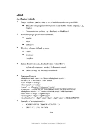 116
UNIT-4
Specification Methods
• Design requires a good notation to record and discuss alternate possibilities:
– The default language for specifications in any field is natural language, e.g.,
English
– Communication medium, e.g., sketchpad, or blackboard
• Natural-language specifications tend to be:
– lengthy
– vague
– ambiguous
• Therefore often are difficult to prove:
– correct
– consistent
– complete
• Backus-Naur Form (a.k.a. Backus Normal Form or BNF)
– high-level components are described as nonterminals
– specific strings are described as terminals
• Grammars Example
<Telephone book entry>::= <Name><Telephone number>
<Name> ::= <Last name>, <First name>
<Last name> ::= <string>
<First name> ::= <string>
<string> ::= <character>|<character><string>
<character> ::= A|B|C|D|E|F|G|H|I|J|K|L|M|N|O|P|Q|R|S|T|U|V|W|X|Y|Z
<Telephone number>::= (<area code>) <exchange>-<local number>
<area code>::= <digit><digit><digit>
<exchange>::= <digit><digit><digit>
<local number>::= <digit><digit><digit><digit><digit>::= 0|1|2|3|4|5|6|7|8|9
• Examples of acceptable entries
- WASHINGTON, GEORGE (301) 555-1234
- BEEF, STU (726) 768-7878
Downloaded by Umar Maaz (umarmaaz.ur.123@gmail.com)
lOMoARcPSD|29187581
 