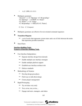 117
- A, Z (999) 111-1111
• Multiparty grammars
<Session> ::= <U: Opening> <C: Responding>
<U: Opening> ::= LOGIN <U: Name>
<U: Name> ::= <U: string>
<C: Responding> ::= HELLO [<U: Name.]
U: User C: Computer
• Multiparty grammars are effective for text oriented command sequences
• Transition Diagram
– a set of nodes that represents system states and a set of links between the nodes
that represents possible transitions
• State Charts
Interface-Building Tools:
Features of Interface-Building Tools.
• User Interface Independence
– Separate interface design from internals
– Enable multiple user interface strategies
– Enable multiple platform support
– Establish user interface architect role
– Enforce standards
• Methodology & Notation
– Develop design procedures
– Find ways to talk about design
– Create project management
• Rapid Prototyping
– Try out ideas very early
– Test, revise, test, revise,...
– Engage end users, managers, and others
Downloaded by Umar Maaz (umarmaaz.ur.123@gmail.com)
lOMoARcPSD|29187581
 