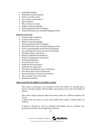 11
 Immediate feedback
 Predictable system responses
 Easily reversible actions
 Less anxiety concerning use
 More attractive
 May consume less space
 Replaces national languages
 Easily augmented with text displays
 Smooth transition from command language system
DISADVANTAGES
 Greater design complexity.
 Learning still necessary
 Replaces national languages
 Easily augmented with text displays
 Smooth transition from command language system
 Lack of experimentally-derived design guidelines
 use a pointing device may also have to be learned
 Working domain is the present
 Human comprehension limitations
 Window manipulation requirements
 Production limitations
 Few tested icons exist
 Inefficient for touch typists
 Inefficient for expert users
 Not always the preferred style of interaction
 Not always fastest style of interaction
 Increased chances of clutter and confusion
 May consume more screen space
 Hardware limitations
THE CONCEPT OF DIRECT MANIPULATION
The system is portrayed as an extension of the real world: It is assumed that a
person is already familiar with the objects and actions in his or her environment of
interest.
The system simply replicates them and portrays them on a different medium, the
screen.
A person has the power to access and modify these objects, among which are
windows.
A person is allowed to work in a familiar environment and in a familiar way,
focusing on the data, not the application and tools.
Downloaded by Umar Maaz (umarmaaz.ur.123@gmail.com)
lOMoARcPSD|29187581
 