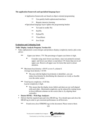 119
The application framework and specialized language layer
 Application frameworks are based on object-oriented programming
– Can quickly build sophisticated interfaces
– Require intensive learning
 Specialized language layers lighten the programming burden
– Tcl (and its toolkit Tk)
– Perl/Tk
– Python/Tk
– Visual Basic
– Java Script
Evaluation and Critiquing Tools
Tullis' Display Analysis Program, Version 4.0:
• Takes alphanumeric screen designs and produces display-complexity metrics plus some
advice:
– Upper-case letters: 77% The percentage of upper-case letters is high.
• Consider using more lower-case letters, since text printed in normal
upper- and lower-case letters is read about 13% faster than text in all
upper case. Reserve all upper-case for items that need to attract
attention.
– Maximum local density = 89.9% at row 9, column 8.
Average local density = 67.0%
• The area with the highest local density is identified...you can
reduce local density by distributing the characters as evenly as feasible
over the entire screen.
– Total layout complexity = 8.02 bits
Layout complexity is high.
• This means that the display items (labels and data) are not well aligned
with each other...Horizontal complexity can be reduced by starting items
in fewer different columns on the screen (that is, by aligning them
vertically).
• Doctor HTML - Web Page Analyzer:
• Did not find the required open and close HEAD tag. You should open and close the
HEAD tag in order to get consistent performance on all browsers.
– Found extra close STRONG tags in the document. Please remove them.
Downloaded by Umar Maaz (umarmaaz.ur.123@gmail.com)
lOMoARcPSD|29187581
 