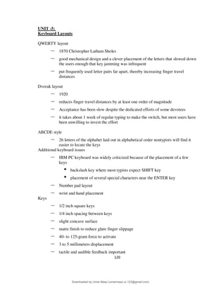 120
UNIT -5:
Keyboard Layouts
QWERTY layout
– 1870 Christopher Latham Sholes
– good mechanical design and a clever placement of the letters that slowed down
the users enough that key jamming was infrequent
– put frequently used letter pairs far apart, thereby increasing finger travel
distances
Dvorak layout
– 1920
– reduces finger travel distances by at least one order of magnitude
– Acceptance has been slow despite the dedicated efforts of some devotees
– it takes about 1 week of regular typing to make the switch, but most users have
been unwilling to invest the effort
ABCDE style
– 26 letters of the alphabet laid out in alphabetical order nontypists will find it
easier to locate the keys
Additional keyboard issues
– IBM PC keyboard was widely criticized because of the placement of a few
keys
• backslash key where most typists expect SHIFT key
• placement of several special characters near the ENTER key
– Number pad layout
– wrist and hand placement
Keys
– 1/2 inch square keys
– 1/4 inch spacing between keys
– slight concave surface
– matte finish to reduce glare finger slippage
– 40- to 125-gram force to activate
– 3 to 5 millimeters displacement
– tactile and audible feedback important
Downloaded by Umar Maaz (umarmaaz.ur.123@gmail.com)
lOMoARcPSD|29187581
 