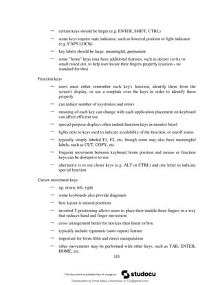 121
– certain keys should be larger (e.g. ENTER, SHIFT, CTRL)
– some keys require state indicator, such as lowered position or light indicator
(e.g. CAPS LOCK)
– key labels should be large, meaningful, permanent
– some "home" keys may have additional features, such as deeper cavity or
small raised dot, to help user locate their fingers properly (caution - no
standard for this)
Function keys
– users must either remember each key's function, identify them from the
screen's display, or use a template over the keys in order to identify them
properly
– can reduce number of keystrokes and errors
– meaning of each key can change with each application placement on keyboard
can affect efficient use
– special-purpose displays often embed function keys in monitor bezel
– lights next to keys used to indicate availability of the function, or on/off status
– typically simply labeled F1, F2, etc, though some may also have meaningful
labels, such as CUT, COPY, etc.
– frequent movement between keyboard home position and mouse or function
keys can be disruptive to use
– alternative is to use closer keys (e.g. ALT or CTRL) and one letter to indicate
special function
Cursor movement keys
– up, down, left, right
– some keyboards also provide diagonals
– best layout is natural positions
– inverted-T positioning allows users to place their middle three fingers in a way
that reduces hand and finger movement
– cross arrangement better for novices than linear or box
– typically include typamatic (auto-repeat) feature
– important for form-fillin and direct manipulation
– other movements may be performed with other keys, such as TAB, ENTER,
HOME, etc.
Downloaded by Umar Maaz (umarmaaz.ur.123@gmail.com)
lOMoARcPSD|29187581
 