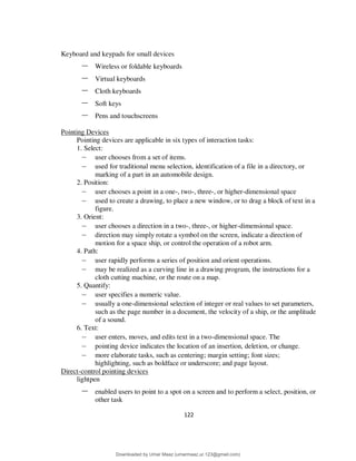 122
Keyboard and keypads for small devices
– Wireless or foldable keyboards
– Virtual keyboards
– Cloth keyboards
– Soft keys
– Pens and touchscreens
Pointing Devices
Pointing devices are applicable in six types of interaction tasks:
1. Select:
– user chooses from a set of items.
– used for traditional menu selection, identification of a file in a directory, or
marking of a part in an automobile design.
2. Position:
– user chooses a point in a one-, two-, three-, or higher-dimensional space
– used to create a drawing, to place a new window, or to drag a block of text in a
figure.
3. Orient:
– user chooses a direction in a two-, three-, or higher-dimensional space.
– direction may simply rotate a symbol on the screen, indicate a direction of
motion for a space ship, or control the operation of a robot arm.
4. Path:
– user rapidly performs a series of position and orient operations.
– may be realized as a curving line in a drawing program, the instructions for a
cloth cutting machine, or the route on a map.
5. Quantify:
– user specifies a numeric value.
– usually a one-dimensional selection of integer or real values to set parameters,
such as the page number in a document, the velocity of a ship, or the amplitude
of a sound.
6. Text:
– user enters, moves, and edits text in a two-dimensional space. The
– pointing device indicates the location of an insertion, deletion, or change.
– more elaborate tasks, such as centering; margin setting; font sizes;
highlighting, such as boldface or underscore; and page layout.
Direct-control pointing devices
lightpen
– enabled users to point to a spot on a screen and to perform a select, position, or
other task
Downloaded by Umar Maaz (umarmaaz.ur.123@gmail.com)
lOMoARcPSD|29187581
 