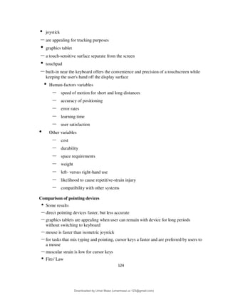 124
• joystick
– are appealing for tracking purposes
• graphics tablet
– a touch-sensitive surface separate from the screen
• touchpad
– built-in near the keyboard offers the convenience and precision of a touchscreen while
keeping the user's hand off the display surface
• Human-factors variables
– speed of motion for short and long distances
– accuracy of positioning
– error rates
– learning time
– user satisfaction
• Other variables
– cost
– durability
– space requirements
– weight
– left- versus right-hand use
– likelihood to cause repetitive-strain injury
– compatibility with other systems
Comparison of pointing devices
• Some results
– direct pointing devices faster, but less accurate
– graphics tablets are appealing when user can remain with device for long periods
without switching to keyboard
– mouse is faster than isometric joystick
– for tasks that mix typing and pointing, cursor keys a faster and are preferred by users to
a mouse
– muscular strain is low for cursor keys
• Fitts' Law
Downloaded by Umar Maaz (umarmaaz.ur.123@gmail.com)
lOMoARcPSD|29187581
 