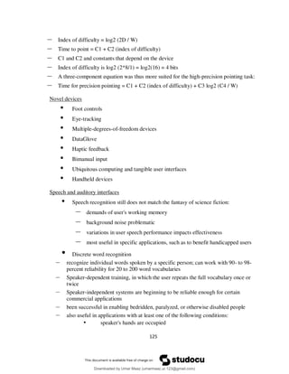 125
– Index of difficulty = log2 (2D / W)
– Time to point = C1 + C2 (index of difficulty)
– C1 and C2 and constants that depend on the device
– Index of difficulty is log2 (2*8/1) = log2(16) = 4 bits
– A three-component equation was thus more suited for the high-precision pointing task:
– Time for precision pointing = C1 + C2 (index of difficulty) + C3 log2 (C4 / W)
Novel devices
• Foot controls
• Eye-tracking
• Multiple-degrees-of-freedom devices
• DataGlove
• Haptic feedback
• Bimanual input
• Ubiquitous computing and tangible user interfaces
• Handheld devices
Speech and auditory interfaces
• Speech recognition still does not match the fantasy of science fiction:
– demands of user's working memory
– background noise problematic
– variations in user speech performance impacts effectiveness
– most useful in specific applications, such as to benefit handicapped users
• Discrete word recognition
– recognize individual words spoken by a specific person; can work with 90- to 98-
percent reliability for 20 to 200 word vocabularies
– Speaker-dependent training, in which the user repeats the full vocabulary once or
twice
– Speaker-independent systems are beginning to be reliable enough for certain
commercial applications
– been successful in enabling bedridden, paralyzed, or otherwise disabled people
– also useful in applications with at least one of the following conditions:
• speaker's hands are occupied
Downloaded by Umar Maaz (umarmaaz.ur.123@gmail.com)
lOMoARcPSD|29187581
 