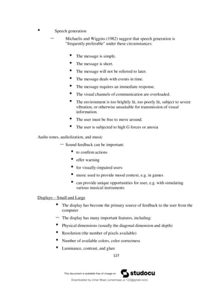 127
• Speech generation
– Michaelis and Wiggins (1982) suggest that speech generation is
"frequently preferable" under these circumstances:
• The message is simple.
• The message is short.
• The message will not be referred to later.
• The message deals with events in time.
• The message requires an immediate response.
• The visual channels of communication are overloaded.
• The environment is too brightly lit, too poorly lit, subject to severe
vibration, or otherwise unsuitable for transmission of visual
information.
• The user must be free to move around.
• The user is subjected to high G forces or anoxia
Audio tones, audiolization, and music
– Sound feedback can be important:
• to confirm actions
• offer warning
• for visually-impaired users
• music used to provide mood context, e.g. in games
• can provide unique opportunities for user, e.g. with simulating
various musical instruments
Displays – Small and Large
• The display has become the primary source of feedback to the user from the
computer
– The display has many important features, including:
• Physical dimensions (usually the diagonal dimension and depth)
• Resolution (the number of pixels available)
• Number of available colors, color correctness
• Luminance, contrast, and glare
Downloaded by Umar Maaz (umarmaaz.ur.123@gmail.com)
lOMoARcPSD|29187581
 
