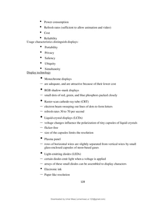 128
• Power consumption
• Refresh rates (sufficient to allow animation and video)
• Cost
• Reliability
Usage characteristics distinguish displays:
• Portability
• Privacy
• Saliency
• Ubiquity
• Simultaneity
Display technology
• Monochrome displays
– are adequate, and are attractive because of their lower cost
• RGB shadow-mask displays
– small dots of red, green, and blue phosphors packed closely
• Raster-scan cathode-ray tube (CRT)
– electron beam sweeping out lines of dots to form letters
– refresh rates 30 to 70 per second
• Liquid-crystal displays (LCDs)
– voltage changes influence the polarization of tiny capsules of liquid crystals
– flicker-free
– size of the capsules limits the resolution
• Plasma panel
– rows of horizontal wires are slightly separated from vertical wires by small
glass-enclosed capsules of neon-based gases
• Light-emitting diodes (LEDs)
– certain diodes emit light when a voltage is applied
– arrays of these small diodes can be assembled to display characters
• Electronic ink
– Paper like resolution
Downloaded by Umar Maaz (umarmaaz.ur.123@gmail.com)
lOMoARcPSD|29187581
 