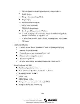129
– Tiny capsules with negatively and positively charged particles
• Braille displays
– Pins provide output for the blind
• Large displays
– Informational wall displays
– Interactive wall displays
– Multiple desktop displays
• Heads-up and helmet mounted displays
– A heads-up display can, for instance, project information on a partially
silvered widescreen of an airplane or car
– A helmet/head mounted display (HMD) moves the image with the user
– 3D images
Mobile device displays
• Currently mobile devices used for brief tasks, except for game playing
• Optimize for repetitive tasks
• Custom designs to take advantage of every pixel
• DataLens allows compact overviews
• Web browsing difficult
• Okay for linear reading, but making comparisons can be difficult
Animation, image, and video
• Accelerated graphics hardware
• More information shared and downloaded on the web
• Scanning of images and OCR
• Digital video
• CDROMS and DVDs
• Compression and decompression through MPEG
• Computer-based video conferencing
Downloaded by Umar Maaz (umarmaaz.ur.123@gmail.com)
lOMoARcPSD|29187581
 