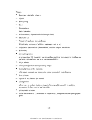 130
Printers
• Important criteria for printers:
– Speed
– Print quality
– Cost
– Compactness
– Quiet operation
– Use of ordinary paper (fanfolded or single sheet)
– Character set
– Variety of typefaces, fonts, and sizes
– Highlighting techniques (boldface, underscore, and so on)
– Support for special forms (printed forms, different lengths, and so on)
– Reliability
• dot-matrix printers
– print more than 200 characters per second, have multiple fonts, can print boldface, use
variable width and size, and have graphics capabilities
• inkjet printers
– offer quiet operation and high-quality output
• thermal printers or fax machines
– offer quiet, compact, and inexpensive output on specially coated papers
• laser printers
– operate at 30,000 lines per minute
• color printers
– allow users to produce hardcopy output of color graphics, usually by an inkjet
approach with three colored and black inks
• photographic printers
– allow the creation of 35-millimeter or larger slides (transparencies) and photographic
prints
Downloaded by Umar Maaz (umarmaaz.ur.123@gmail.com)
lOMoARcPSD|29187581
 