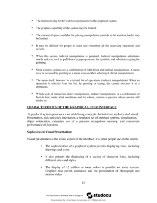 13
• The operation may be difficult to conceptualize in the graphical system.
• The graphics capability of the system may be limited.
• The amount of space available for placing manipulation controls in the window border may
be limited.
• It may be difficult for people to learn and remember all the necessary operations and
actions.
• When this occurs, indirect manipulation is provided. Indirect manipulation substitutes
words and text, such as pull-down or pop-up menus, for symbols, and substitutes typing for
pointing.
• Most window systems are a combination of both direct and indirect manipulation. A menu
may be accessed by pointing at a menu icon and then selecting it (direct manipulation).
• The menu itself, however, is a textual list of operations (indirect manipulation). When an
operation is selected from the list, by pointing or typing, the system executes it as a
command.
• Which style of interaction-direct manipulation, indirect manipulation, or a combination of
both-is best, under what conditions and for whom, remains a question whose answer still
eludes us.
CHARACTERISTICS OF THE GRAPHICAL USER INTERFACE
A graphical system possesses a set of defining concepts. Included are sophisticated visual
Presentation, pick-and click interaction, a restricted set of interface options, visualization,
object orientation, extensive use of a person's recognition memory, and concurrent
performance of functions
Sophisticated Visual Presentation:
Visual presentation is the visual aspect of the interface. It is what people see on the screen.
• The sophistication of a graphical system permits displaying lines, including
drawings and icons.
• It also permits the displaying of a variety of character fonts, including
different sizes and styles.
• The display of 16 million or more colors is possible on some screens.
Graphics also permit animation and the presentation of photograph and
motion video.
Downloaded by Umar Maaz (umarmaaz.ur.123@gmail.com)
lOMoARcPSD|29187581
 