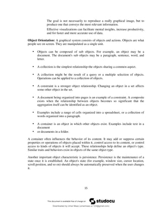 15
The goal is not necessarily to reproduce a really graphical image, but to
produce one that conveys the most relevant information.
Effective visualizations can facilitate mental insights, increase productivity,
and for faster and more accurate use of data.
Object Orientation: A graphical system consists of objects and actions. Objects are what
people see on screen. They are manipulated as a single unit.
• Objects can be composed of sub objects. For example, an object may be a
document. The document's sub objects may be a paragraph, sentence, word, and
letter.
• A collection is the simplest relationship-the objects sharing a common aspect.
• A collection might be the result of a query or a multiple selection of objects.
Operations can be applied to a collection of objects.
• A constraint is a stronger object relationship. Changing an object in a set affects
some other object in the set.
• A document being organized into pages is an example of a constraint. A composite
exists when the relationship between objects becomes so significant that the
aggregation itself can be identified as an object.
• Examples include a range of cells organized into a spreadsheet, or a collection of
words organized into a paragraph.
• A container is an object in which other objects exist. Examples include text in a
document
• or documents in a folder.
A container often influences the behavior of its content. It may add or suppress certain
properties or operations of objects placed within it, control access to its content, or control
access to kinds of objects it will accept. These relationships help define an object's type.
Similar traits and behaviors exist in objects of the same object type.
Another important object characteristic is persistence. Persistence is the maintenance of a
state once it is established. An object's state (for example, window size, cursor location,
scroll position, and so on) should always be automatically preserved when the user changes
it.
Downloaded by Umar Maaz (umarmaaz.ur.123@gmail.com)
lOMoARcPSD|29187581
 