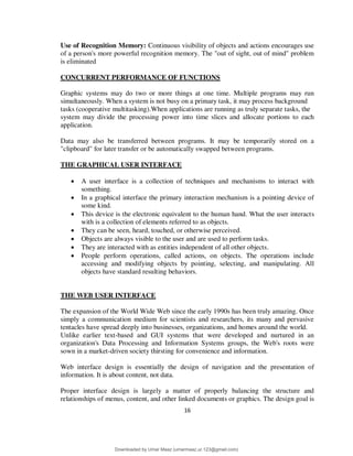 16
Use of Recognition Memory: Continuous visibility of objects and actions encourages use
of a person's more powerful recognition memory. The "out of sight, out of mind" problem
is eliminated
CONCURRENT PERFORMANCE OF FUNCTIONS
Graphic systems may do two or more things at one time. Multiple programs may run
simultaneously. When a system is not busy on a primary task, it may process background
tasks (cooperative multitasking).When applications are running as truly separate tasks, the
system may divide the processing power into time slices and allocate portions to each
application.
Data may also be transferred between programs. It may be temporarily stored on a
"clipboard" for later transfer or be automatically swapped between programs.
THE GRAPHICAL USER INTERFACE
 A user interface is a collection of techniques and mechanisms to interact with
something.
 In a graphical interface the primary interaction mechanism is a pointing device of
some kind.
 This device is the electronic equivalent to the human hand. What the user interacts
with is a collection of elements referred to as objects.
 They can be seen, heard, touched, or otherwise perceived.
 Objects are always visible to the user and are used to perform tasks.
 They are interacted with as entities independent of all other objects.
 People perform operations, called actions, on objects. The operations include
accessing and modifying objects by pointing, selecting, and manipulating. All
objects have standard resulting behaviors.
THE WEB USER INTERFACE
The expansion of the World Wide Web since the early 1990s has been truly amazing. Once
simply a communication medium for scientists and researchers, its many and pervasive
tentacles have spread deeply into businesses, organizations, and homes around the world.
Unlike earlier text-based and GUI systems that were developed and nurtured in an
organization's Data Processing and Information Systems groups, the Web's roots were
sown in a market-driven society thirsting for convenience and information.
Web interface design is essentially the design of navigation and the presentation of
information. It is about content, not data.
Proper interface design is largely a matter of properly balancing the structure and
relationships of menus, content, and other linked documents or graphics. The design goal is
Downloaded by Umar Maaz (umarmaaz.ur.123@gmail.com)
lOMoARcPSD|29187581
 