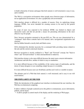 17
to build a hierarchy of menus and pages that feels natural, is well structured, is easy to use,
and is truthful.
The Web is a navigation environment where people move between pages of information,
not an application environment. It is also a graphically rich environment.
Web interface design is difficult for a number of reasons. First, its underlying design
language, HTML, was never intended for creating screens to be used by the general
population.
Its scope of users was expected to be technical. HTML was limited in objects and
interaction styles and did not provide a means for presenting information in the most
effective way for people.
Next, browser navigation retreated to the pre-GUI era. This era was characterized by a
"command" field whose contents had to be learned, and a navigational organization and
structure
that lay hidden beneath a mostly dark and blank screen.
GUIs eliminated the absolute necessity for a command field, providing menus related to
the task and the current contextual situation.
Browser navigation is mostly confined to a "Back" and "Forward" concept, but "back-to
where" and "forward-towhere" is often unremembered or unknown.
Web interface design is also more difficult because the main issues concern information
Architecture and task flow, neither of which is easy to standardize.
It is more difficult because of the availability of the various types of multimedia, and the
desire of many designers to use something simply because it is available.
It is more difficult because users are ill defined, and the user's tools so variable in nature.
The ultimate goal of a Web that feels natural, is well structured, and is easy to use will
reach fruition.
THE POPULARITY OF THE WEB
While the introduction of the graphical user interface revolutionized the user interface, the
Web has revolutionized computing.
It allows millions of people scattered across the globe to communicate, access information,
publish, and be heard.
• It allows people to control much of the display and the rendering of Web pages.
Downloaded by Umar Maaz (umarmaaz.ur.123@gmail.com)
lOMoARcPSD|29187581
 