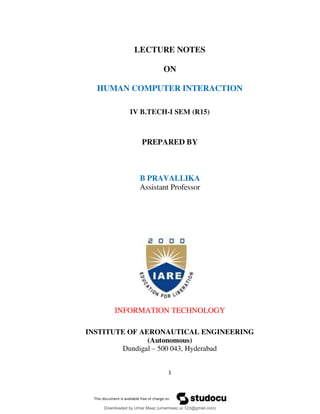 1
LECTURE NOTES
ON
HUMAN COMPUTER INTERACTION
IV B.TECH-I SEM (R15)
PREPARED BY
B PRAVALLIKA
Assistant Professor
INFORMATION TECHNOLOGY
INSTITUTE OF AERONAUTICAL ENGINEERING
(Autonomous)
Dundigal – 500 043, Hyderabad
Downloaded by Umar Maaz (umarmaaz.ur.123@gmail.com)
lOMoARcPSD|29187581
 