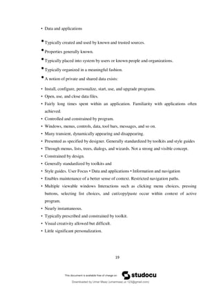 19
• Data and applications
•Typically created and used by known and trusted sources.
•Properties generally known.
•Typically placed into system by users or known people and organizations.
•Typically organized in a meaningful fashion.
•A notion of private and shared data exists:
• Install, configure, personalize, start, use, and upgrade programs.
• Open, use, and close data files.
• Fairly long times spent within an application. Familiarity with applications often
achieved.
• Controlled and constrained by program.
• Windows, menus, controls, data, tool bars, messages, and so on.
• Many transient, dynamically appearing and disappearing.
• Presented as specified by designer. Generally standardized by toolkits and style guides
• Through menus, lists, trees, dialogs, and wizards. Not a strong and visible concept.
• Constrained by design.
• Generally standardized by toolkits and
• Style guides. User Focus • Data and applications • Information and navigation
• Enables maintenance of a better sense of context. Restricted navigation paths.
• Multiple viewable windows Interactions such as clicking menu choices, pressing
buttons, selecting list choices, and cut/copy/paste occur within context of active
program.
• Nearly instantaneous.
• Typically prescribed and constrained by toolkit.
• Visual creativity allowed but difficult.
• Little significant personalization.
Downloaded by Umar Maaz (umarmaaz.ur.123@gmail.com)
lOMoARcPSD|29187581
 