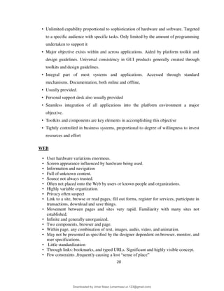 20
• Unlimited capability proportional to sophistication of hardware and software. Targeted
to a specific audience with specific tasks. Only limited by the amount of programming
undertaken to support it
• Major objective exists within and across applications. Aided by platform toolkit and
design guidelines. Universal consistency in GUI products generally created through
toolkits and design guidelines.
• Integral part of most systems and applications. Accessed through standard
mechanisms. Documentation, both online and offline,
• Usually provided.
• Personal support desk also usually provided
• Seamless integration of all applications into the platform environment a major
objective.
• Toolkits and components are key elements in accomplishing this objective
• Tightly controlled in business systems, proportional to degree of willingness to invest
resources and effort
WEB
• User hardware variations enormous.
• Screen appearance influenced by hardware being used.
• Information and navigation
• Full of unknown content.
• Source not always trusted.
• Often not placed onto the Web by users or known people and organizations.
• Highly variable organization.
• Privacy often suspect
• Link to a site, browse or read pages, fill out forms, register for services, participate in
transactions, download and save things.
• Movement between pages and sites very rapid. Familiarity with many sites not
established.
• Infinite and generally unorganized.
• Two components, browser and page.
• Within page, any combination of text, images, audio, video, and animation.
• May not be presented as specified by the designer dependent on browser, monitor, and
user specifications.
• Little standardization
• Through links: bookmarks, and typed URLs. Significant and highly visible concept.
• Few constraints ,frequently causing a lost “sense of place”
Downloaded by Umar Maaz (umarmaaz.ur.123@gmail.com)
lOMoARcPSD|29187581
 
