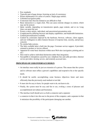21
• Few standards.
• Typically part of page design, fostering an lack of consistency
• Poorer maintenance of a sense of context. Single-page entities.
• Unlimited navigation paths.
• Contextual clues become limited or are difficult to find.
• Basic interaction is a single click. This can cause extreme changes in context, which
may not be noticed.
• Quite variable, depending on transmission speeds, page content, and so on. Long
times can upset the user
• Fosters a more artistic, individual, and unrestricted presentation style.
• Complicated by differing browser and display capabilities, and bandwidth limitations.
• Limited personalization available.
• Limited by constraints imposed by the hardware, browser, software, client support,
and user willingness to allow features because of response time, security, and privacy
concerns
• No similar help systems.
• The little available help is built into the page. Customer service support, if provided,
oriented to product or service offered.
• Apparent for some basic functions within most Web sites (navigation, printing,and so
on.)
• Sites tend to achieve individual distinction rather than integration.
• Susceptible to disruptions caused by user, telephone line and cable providers, Internet
service providers, hosting servers, and remotely accessed sites.
PRINCIPLES OF USER INTERFACE DESIGN
• An interface must really be just an extension of a person. This means that the system
and its software must reflect a person's capabilities and respond to his or her specific
needs.
• It should be useful, accomplishing some business objectives faster and more
efficiently than the previously used method or tool did.
• It must also be easy to learn, for people want to do, not learn to do.
• Finally, the system must be easy and fun to use, evoking a sense of pleasure and
accomplishment not tedium and frustration.
• The interface itself should serve as both a connector and a separator
• a connector in that it ties the user to the power of the computer, and a separator in that
it minimizes the possibility of the participants damaging one another.
Downloaded by Umar Maaz (umarmaaz.ur.123@gmail.com)
lOMoARcPSD|29187581
 