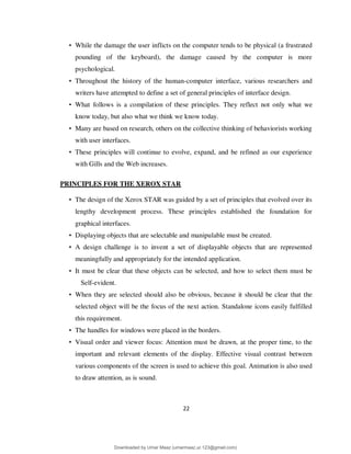 22
• While the damage the user inflicts on the computer tends to be physical (a frustrated
pounding of the keyboard), the damage caused by the computer is more
psychological.
• Throughout the history of the human-computer interface, various researchers and
writers have attempted to define a set of general principles of interface design.
• What follows is a compilation of these principles. They reflect not only what we
know today, but also what we think we know today.
• Many are based on research, others on the collective thinking of behaviorists working
with user interfaces.
• These principles will continue to evolve, expand, and be refined as our experience
with Gills and the Web increases.
PRINCIPLES FOR THE XEROX STAR
• The design of the Xerox STAR was guided by a set of principles that evolved over its
lengthy development process. These principles established the foundation for
graphical interfaces.
• Displaying objects that are selectable and manipulable must be created.
• A design challenge is to invent a set of displayable objects that are represented
meaningfully and appropriately for the intended application.
• It must be clear that these objects can be selected, and how to select them must be
Self-evident.
• When they are selected should also be obvious, because it should be clear that the
selected object will be the focus of the next action. Standalone icons easily fulfilled
this requirement.
• The handles for windows were placed in the borders.
• Visual order and viewer focus: Attention must be drawn, at the proper time, to the
important and relevant elements of the display. Effective visual contrast between
various components of the screen is used to achieve this goal. Animation is also used
to draw attention, as is sound.
Downloaded by Umar Maaz (umarmaaz.ur.123@gmail.com)
lOMoARcPSD|29187581
 
