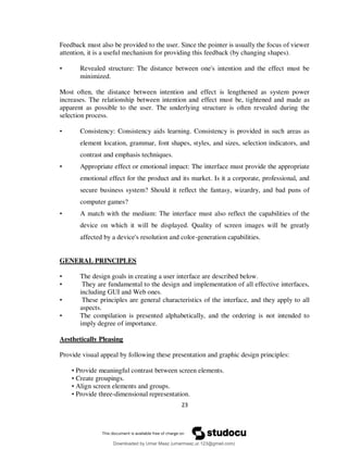 23
Feedback must also be provided to the user. Since the pointer is usually the focus of viewer
attention, it is a useful mechanism for providing this feedback (by changing shapes).
• Revealed structure: The distance between one's intention and the effect must be
minimized.
Most often, the distance between intention and effect is lengthened as system power
increases. The relationship between intention and effect must be, tightened and made as
apparent as possible to the user. The underlying structure is often revealed during the
selection process.
• Consistency: Consistency aids learning. Consistency is provided in such areas as
element location, grammar, font shapes, styles, and sizes, selection indicators, and
contrast and emphasis techniques.
• Appropriate effect or emotional impact: The interface must provide the appropriate
emotional effect for the product and its market. Is it a corporate, professional, and
secure business system? Should it reflect the fantasy, wizardry, and bad puns of
computer games?
• A match with the medium: The interface must also reflect the capabilities of the
device on which it will be displayed. Quality of screen images will be greatly
affected by a device's resolution and color-generation capabilities.
GENERAL PRINCIPLES
• The design goals in creating a user interface are described below.
• They are fundamental to the design and implementation of all effective interfaces,
including GUI and Web ones.
• These principles are general characteristics of the interface, and they apply to all
aspects.
• The compilation is presented alphabetically, and the ordering is not intended to
imply degree of importance.
Aesthetically Pleasing
Provide visual appeal by following these presentation and graphic design principles:
• Provide meaningful contrast between screen elements.
• Create groupings.
• Align screen elements and groups.
• Provide three-dimensional representation.
Downloaded by Umar Maaz (umarmaaz.ur.123@gmail.com)
lOMoARcPSD|29187581
 