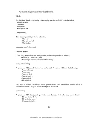24
• Use color and graphics effectively and simply.
Clarity
The interface should be visually, conceptually, and linguistically clear, including
• Visual elements
• Functions
• Metaphors
• Words and Text
Compatibility
Provide compatibility with the following:
- The user
- The task and job
- The Product
Adopt the User’s Perspective
Configurability
Permit easy personalization, configuration, and reconfiguration of settings.
- Enhances a sense of control
- Encourages an active role in understanding
Comprehensibility
A system should be easily learned and understood: A user should know the following:
- What to look at
- What to do
- When to do it
- Where to do it
- Why to do it
- How to do it
The flow of actions, responses, visual presentations, and information should be in a
sensible order that is easy to recollect and place in context.
Consistency
A system should look, act, and operate the same throughout. Similar components should:
- Have a similar look.
- Have similar uses.
- Operate similarly.
Downloaded by Umar Maaz (umarmaaz.ur.123@gmail.com)
lOMoARcPSD|29187581
 
