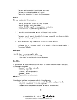 25
• The same action should always yield the same result
• The function of elements should not change.
• The position of standard elements should not change.
Control
The user must control the interaction.
- Actions should result from explicit user requests.
- Actions should be performed quickly.
- Actions should be capable of interruption or termination.
- The user should never be interrupted for errors
• The context maintained must be from the perspective of the user.
• The means to achieve goals should be flexible and compatible with the user's skills,
experiences, habits, and preferences.
• Avoid modes since they constrain the actions available to the user.
• Permit the user to customize aspects of the interface, while always providing a
Proper set of defaults
Directness
Provide direct ways to accomplish tasks.
- Available alternatives should be visible.
- The effect of actions on objects should be visible.
Flexibility
A system must be sensitive to the differing needs of its users, enabling a level and type of
performance based upon:
- Each user's knowledge and skills.
- Each user's experience.
- Each user's personal preference.
- Each user's habits.
- The conditions at that moment.
Efficiency
Minimize eye and hand movements, and other control actions.
- Transitions between various system controls should flow easily and freely.
- Navigation paths should be as short as possible.
- Eye movement through a screen should be obvious and sequential.
Downloaded by Umar Maaz (umarmaaz.ur.123@gmail.com)
lOMoARcPSD|29187581
 