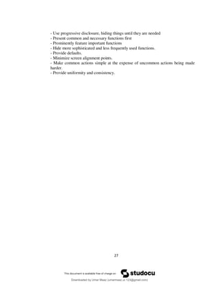 27
- Use progressive disclosure, hiding things until they are needed
- Present common and necessary functions first
- Prominently feature important functions
- Hide more sophisticated and less frequently used functions.
- Provide defaults.
- Minimize screen alignment points.
- Make common actions simple at the expense of uncommon actions being made
harder.
- Provide uniformity and consistency.
Downloaded by Umar Maaz (umarmaaz.ur.123@gmail.com)
lOMoARcPSD|29187581
 