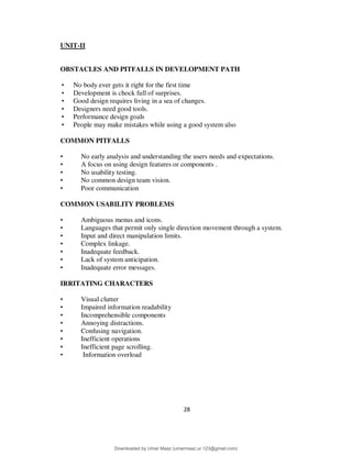 28
UNIT-II
OBSTACLES AND PITFALLS IN DEVELOPMENT PATH
• No body ever gets it right for the first time
• Development is chock full of surprises.
• Good design requires living in a sea of changes.
• Designers need good tools.
• Performance design goals
• People may make mistakes while using a good system also
COMMON PITFALLS
• No early analysis and understanding the users needs and expectations.
• A focus on using design features or components .
• No usability testing.
• No common design team vision.
• Poor communication
COMMON USABILITY PROBLEMS
• Ambiguous menus and icons.
• Languages that permit only single direction movement through a system.
• Input and direct manipulation limits.
• Complex linkage.
• Inadequate feedback.
• Lack of system anticipation.
• Inadequate error messages.
IRRITATING CHARACTERS
• Visual clutter
• Impaired information readability
• Incomprehensible components
• Annoying distractions.
• Confusing navigation.
• Inefficient operations
• Inefficient page scrolling.
• Information overload
Downloaded by Umar Maaz (umarmaaz.ur.123@gmail.com)
lOMoARcPSD|29187581
 