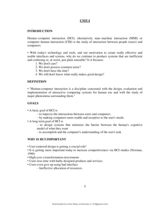 2
UNIT-I
INTRODUCTION
Human–computer interaction (HCI), alternatively man–machine interaction (MMI) or
computer–human interaction (CHI) is the study of interaction between people (users) and
computers.
• With today's technology and tools, and our motivation to create really effective and
usable interfaces and screens, why do we continue to produce systems that are inefficient
and confusing or, at worst, just plain unusable? Is it because:
1. We don't care?
2. We don't possess common sense?
3. We don't have the time?
4. We still don't know what really makes good design?
DEFINITION
• "Human-computer interaction is a discipline concerned with the design, evaluation and
implementation of interactive computing systems for human use and with the study of
major phenomena surrounding them."
GOALS
• A basic goal of HCI is
– to improve the interactions between users and computers
– by making computers more usable and receptive to the user's needs.
• A long term goal of HCI is
– to design systems that minimize the barrier between the human's cognitive
model of what they want
– to accomplish and the computer's understanding of the user's task
WHY IS HCI IMPORTANT
• User-centered design is getting a crucial role!
• It is getting more important today to increase competitiveness via HCI studies (Norman,
1990)
• High-cost e-transformation investments
• Users lose time with badly designed products and services
• Users even give up using bad interface
– Ineffective allocation of resources
Downloaded by Umar Maaz (umarmaaz.ur.123@gmail.com)
lOMoARcPSD|29187581
 