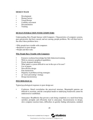 29
DESIGN TEAM
• Development
• Human factors
• Visual Design
• Usability assesment
• Documentation
• Training
HUMAN INTERACTION WITH COMPUTERS
Understanding How People Interact with Computers Characteristics of computer systems,
past and present, that have caused, and are causing, people problems. We will then look at
the effect these problems have –
• Why people have trouble with computers
• Responses to poor design
• People and their tasks
Why People Have Trouble with Computers
• Extensive technical knowledge but little behavioral training.
• With its extensive graphical capabilities.
• Poorly designed interfaces.
• What makes a system difficult to use in the eyes of its user?
• Use of jargon
• Non-obvious design
• Fine distinctions
• Disparity in problem-solving strategies
• an "error-preventing" strategy
• Design inconsistency
PSYCHOLOGICAL
Typical psychological responses to poor design are:
• Confusion: Detail overwhelms the perceived structure. Meaningful patterns are
difficult to ascertain, and the conceptual model or underlying framework cannot be
understood or established.
• Annoyance: Roadblocks that prevent a task being completed, or a need from being
satisfied, promptly and efficiently lead to annoyance. Inconsistencies in design,
slow computer reaction times, difficulties in quickly finding information, outdated
Downloaded by Umar Maaz (umarmaaz.ur.123@gmail.com)
lOMoARcPSD|29187581
 