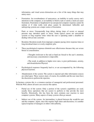30
information, and visual screen distractions are a few of the many things that may
annoy users.
• Frustration: An overabundance of annoyances, an inability to easily convey one's
intentions to the computer, or an inability to finish a task or satisfy a need can cause
frustration. Frustration is heightened if an unexpected computer response cannot be
undone or if what really took place cannot be determined: Inflexible and
unforgiving systems are a major source of frustration.
• Panic or stress: Unexpectedly long delays during times of severe or unusual
pressure may introduce panic or stress. Some typical causes are unavailable
systems or long response times when the user is operating under a deadline or
dealing with an irate customer.
• Boredom: Boredom results from improper computer pacing (slow response times or
long download times) or overly simplistic jobs.
• These psychological responses diminish user effectiveness because they are severe
blocks to concentration.
--Thoughts irrelevant to the task at hand are forced to the user’s attention,
and necessary concentration is impossible.
--The result, in addition to higher error rates, is poor performance, anxiety,
and dissatisfaction Physical.
• Psychological responses frequently lead to, or are accompanied by, the following
physical reactions.
• Abandonment of the system: The system is rejected and other information sources
are relied upon. These sources must, of course, be available and the user must have
the discretion to perform the rejection.
In business systems this is a common reaction of managerial and professional personnel.
With the Web, almost all users can exercise this option.
• Partial use of the system: Only a portion of the system's capabilities are used,
usually those operations that are easiest to perform or that provide the most
benefits. Historically, this has been the most common user reaction to most
computer systems. Many aspects of many systems often go unused.
• Indirect use of the system: An intermediary is placed between the would-be user
and the computer. Again, since this requires high status and discretion, it is another
typical response of managers or others with authority.
Downloaded by Umar Maaz (umarmaaz.ur.123@gmail.com)
lOMoARcPSD|29187581
 