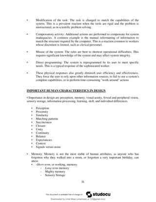 31
• Modification of the task: The task is changed to match the capabilities of the
system. This is a prevalent reaction when the tools are rigid and the problem is
unstructured, as in scientific problem solving.
• Compensatory activity: Additional actions are performed to compensate for system
inadequacies. A common example is the manual reformatting of information to
match the structure required by the computer. This is a reaction common to workers
whose discretion is limited, such as clerical personnel.
• Misuse of the system: The rules are bent to shortcut operational difficulties. This
requires significant knowledge of the system and may affect system integrity.
• Direct programming: The system is reprogrammed by its user to meet specific
needs. This is a typical response of the sophisticated worker.
• These physical responses also greatly diminish user efficiency and effectiveness.
They force the user to rely upon other information sources, to fail to use a system's
complete capabilities, or to perform time-consuming "work-around" actions
IMPORTANT HUMAN CHARACTERISTICS IN DESIGN
• Importance in design are perception, memory, visual acuity, foveal and peripheral vision,
sensory storage, information processing, learning, skill, and individual differences.
• Perception
• Proximity
• Similarity
• Matching patterns
• Succinctness
• Closure
• Unity
• Continuity
• Balance
• Expectancies
• Context
• Signals versus noise
• Memory: Memory is not the most stable of human attributes, as anyone who has
forgotten why they walked into a room, or forgotten a very important birthday, can
attest.
• -Short-term, or working, memory.
- Long-term memory
- Mighty memory
- Sensory Storage
Downloaded by Umar Maaz (umarmaaz.ur.123@gmail.com)
lOMoARcPSD|29187581
 