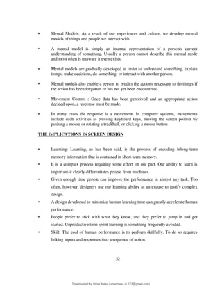 32
• Mental Models: As a result of our experiences and culture, we develop mental
models of things and people we interact with.
• A mental model is simply an internal representation of a person's current
understanding of something. Usually a person cannot describe this mental mode
and most often is unaware it even exists.
• Mental models are gradually developed in order to understand something, explain
things, make decisions, do something, or interact with another person.
• Mental models also enable a person to predict the actions necessary to do things if
the action has been forgotten or has not yet been encountered.
• Movement Control : Once data has been perceived and an appropriate action
decided upon, a response must be made.
• In many cases the response is a movement. In computer systems, movements
include such activities as pressing keyboard keys, moving the screen pointer by
pushing a mouse or rotating a trackball, or clicking a mouse button
THE IMPLICATIONS IN SCREEN DESIGN
• Learning: Learning, as has been said, is the process of encoding inlong-term
memory information that is contained in short-term memory.
• It is a complex process requiring some effort on our part. Our ability to learn is
important-it clearly differentiates people from machines.
• Given enough time people can improve the performance in almost any task. Too
often, however, designers use our learning ability as an excuse to justify complex
design.
• A design developed to minimize human learning time can greatly accelerate human
performance.
• People prefer to stick with what they know, and they prefer to jump in and get
started. Unproductive time spent learning is something frequently avoided.
• Skill: The goal of human performance is to perform skillfully. To do so requires
linking inputs and responses into a sequence of action.
Downloaded by Umar Maaz (umarmaaz.ur.123@gmail.com)
lOMoARcPSD|29187581
 