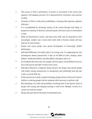 33
• The essence of skill is performance of actions or movements in the correct time
sequence with adequate precision. It is characterized by consistency and economy
of effort.
• Economy of effort is achieved by establishing a work pace that represents optimum
efficiency.
• It is accomplished by increasing mastery of the system through such things as
progressive learning of shortcuts, increased speed, and easier access to information
or data.
• Skills are hierarchical in nature, and many basic skills may be integrated to form
increasingly complex ones. Lower-order skills tend to become routine and may
drop out of consciousness.
• System and screen design must permit development of increasingly skillful
performance.
• Individual Differences: In reality, there is no average user. A complicating but very
advantageous human characteristic is that we all differ-in looks, feelings, motor
abilities, intellectual abilities, learning abilities and speed, and so on.
• In a keyboard data entry task, for example, the best typists will probably be twice as
fast as the poorest and make 10 times fewer errors.
• Individual differences complicate design because the design must permit people
with widely varying characteristics to satisfactorily and comfortably learn the task
or job, or use the Web site.
• In the past this has usually resulted in bringing designs down to the level of lowest
abilities or selecting people with the minimum skills necessary to perform a job.
• But technology now offers the possibility of tailoring jobs to the specific needs of
people with varying and changing learning or skill levels. Multiple versions of a
system can easily be created.
• Design must provide for the needs of all potential users
Downloaded by Umar Maaz (umarmaaz.ur.123@gmail.com)
lOMoARcPSD|29187581
 