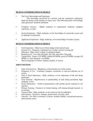 34
HUMAN CONSIDERATIONS IN DESIGN
• The User's Knowledge and Experience
The knowledge possessed by a person, and the experiences undergone,
shape the design of the interface in many ways. The following kinds of knowledge
and experiences should be identified.
• Computer Literacy - Highly technical or experienced, moderate computer
experience, or none
• System Experience - High, moderate, or low knowledge of a particular system and
its methods of interaction
• Application Experience - High, moderate, or low knowledge of similar systems
HUMAN CONSIDERATIONS IN DESIGN
• Task Experience - Other Level of knowledge of job and job tasks
• Systems Use - Frequent or infrequent use of other systems in doing job
• Education - High school, college, or advanced degree
• Reading Level - Less than 5th grade, 5th-12th, more than 12th grade
• Typing Skill - Expert (135 WPM), skilled (90 WPM), good (55 WPM), average (40
WPM), or "hunt and peck" (10 WPM).
• Native Language or Culture- English, another, or several.
JOB/TASK/NEED
• Type of System Use - Mandatory or discretionary use of the system.
• Frequency of Use - Continual, frequent, occasional, or once-in-a-lifetime use of
system
• Task or Need importance - High, moderate, or low importance of the task being
performed
• Task Structure - Repetitiveness or predictability of tasks being automated, high,
moderate, or low
• Social Interactions - Verbal communication with another person required or not
required
• Primary Training - Extensive or formal training, self training through manuals, or
no training
• Turnover Rate - High, moderate, or low turnover rate for jobholders
• Job Category - Executive, manager, professional, secretary, clerk
• Lifestyle - For Web e-commerce systems, includes hobbies, recreational pursuits,
and economic status
Downloaded by Umar Maaz (umarmaaz.ur.123@gmail.com)
lOMoARcPSD|29187581
 