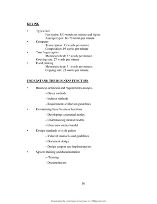 36
KEYING
• Typewriter
Fast typist: 150 words per minute and higher
Average typist: 60-70 words per minute
• Computer
Transcription: 33 words per minute
Composition: 19 words per minute
• Two finger typists
Memorized text: 37 words per minute
Copying text: 27 words per minute
• Hand printing
Memorized text: 31 words per minute.
Copying text: 22 words per minute.
UNDERSTAND THE BUSINESS FUNCTION
• Business definition and requirements analysis
--Direct methods
--Indirect methods
--Requirements collection guidelines
• Determining basic business functions
--Developing conceptual modes
--Understanding mental models
--Users new mental model
• Design standards or style guides
--Value of standards and guidelines
--Document design
--Design support and implementation
• System training and documentation
-- Training
--Documentation
Downloaded by Umar Maaz (umarmaaz.ur.123@gmail.com)
lOMoARcPSD|29187581
 