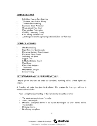 37
DIRECT METHODS
• Individual Face-to-Face Interview
• Telephone Interview or Survey
• Traditional Focus Group
• Facilitated Team Workshop
• Observational Field Study
• User-Interface Prototyping
• Usability Laboratory Testing
• Card Sorting for Web Sites
• A technique to establish groupings of information for Web sites
INDIRECT METHODS
• MIS Intermediary
• Paper Surveyor Questionnaire
• Electronic Surveyor Questionnaire
• Electronic Focus Group
• Marketing and Sales
• Support Line
• E-Mail or Bulletin Board
• User Group
• Competitor Analyses
• Trade Show
• Other Media Analysis
• System Testing
DETERMINING BASIC BUSINESS FUNCTIONS
• Major system functions are listed and described, including critical system inputs and
outputs.
A flowchart of major functions is developed. The process the developer will use is
summarized as follows:
Gain a complete understanding of the user's mental model based upon:
• The user's needs and the user's profile.
• A user task analysis.
• Develop a conceptual model of the system based upon the user's mental model.
This includes:
• Defining objects.
• Developing metaphors.
Downloaded by Umar Maaz (umarmaaz.ur.123@gmail.com)
lOMoARcPSD|29187581
 