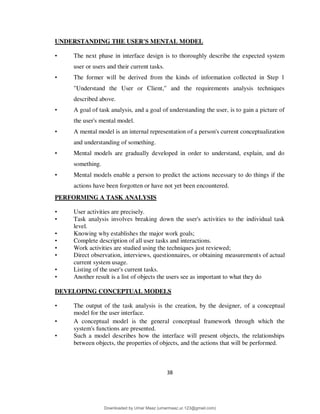 38
UNDERSTANDING THE USER'S MENTAL MODEL
• The next phase in interface design is to thoroughly describe the expected system
user or users and their current tasks.
• The former will be derived from the kinds of information collected in Step 1
"Understand the User or Client," and the requirements analysis techniques
described above.
• A goal of task analysis, and a goal of understanding the user, is to gain a picture of
the user's mental model.
• A mental model is an internal representation of a person's current conceptualization
and understanding of something.
• Mental models are gradually developed in order to understand, explain, and do
something.
• Mental models enable a person to predict the actions necessary to do things if the
actions have been forgotten or have not yet been encountered.
PERFORMING A TASK ANALYSIS
• User activities are precisely.
• Task analysis involves breaking down the user's activities to the individual task
level.
• Knowing why establishes the major work goals;
• Complete description of all user tasks and interactions.
• Work activities are studied using the techniques just reviewed;
• Direct observation, interviews, questionnaires, or obtaining measurements of actual
current system usage.
• Listing of the user's current tasks.
• Another result is a list of objects the users see as important to what they do
DEVELOPING CONCEPTUAL MODELS
• The output of the task analysis is the creation, by the designer, of a conceptual
model for the user interface.
• A conceptual model is the general conceptual framework through which the
system's functions are presented.
• Such a model describes how the interface will present objects, the relationships
between objects, the properties of objects, and the actions that will be performed.
Downloaded by Umar Maaz (umarmaaz.ur.123@gmail.com)
lOMoARcPSD|29187581
 